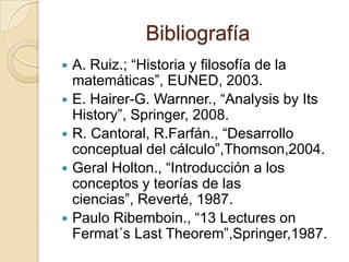 Bibliografía
   A. Ruiz.; “Historia y filosofía de la
    matemáticas”, EUNED, 2003.
   E. Hairer-G. Warnner., “Analysis by Its
    History”, Springer, 2008.
   R. Cantoral, R.Farfán., “Desarrollo
    conceptual del cálculo”,Thomson,2004.
   Geral Holton., “Introducción a los
    conceptos y teorías de las
    ciencias”, Reverté, 1987.
   Paulo Ribemboin., “13 Lectures on
    Fermat´s Last Theorem”,Springer,1987.
 