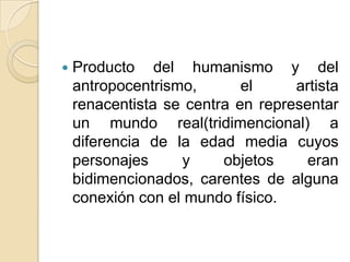    Producto del humanismo y del
    antropocentrismo,       el     artista
    renacentista se centra en representar
    un mundo real(tridimencional) a
    diferencia de la edad media cuyos
    personajes     y     objetos     eran
    bidimencionados, carentes de alguna
    conexión con el mundo físico.
 