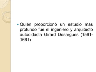    Quién proporcionó un estudio mas
    profundo fue el ingeniero y arquitecto
    autodidacta Girard Desargues (1591-
    1661)
 