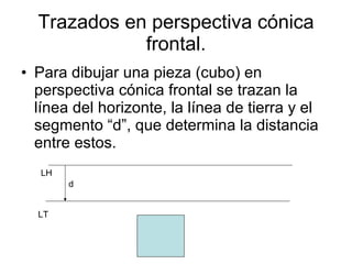 Trazados en perspectiva cónica frontal. Para dibujar una pieza (cubo) en perspectiva cónica frontal se trazan la línea del horizonte, la línea de tierra y el segmento “d”, que determina la distancia entre estos. LH LT d 