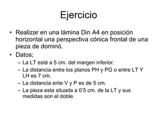 Ejercicio  Realizar en una lámina Din A4 en posición horizontal una perspectiva cónica frontal de una pieza de dominó. Datos; La LT está a 5 cm. del margen inferior. La distancia entre los planos PH y PG o entre LT Y LH es 7 cm. La distancia ente V y P es de 5 cm.  La pieza esta situada a 0’5 cm. de la LT y sus medidas son el doble. 
