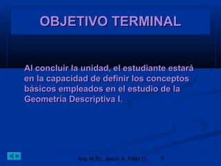 OOOOBBBBJJJJEEEETTTTIIIIVVVVOOOO TTTTEEEERRRRMMMMIIIINNNNAAAALLLL 
AAll ccoonncclluuiirr llaa uunniiddaadd,, eell eessttuuddiiaannttee eessttaarráá 
eenn llaa ccaappaacciiddaadd ddee ddeeffiinniirr llooss ccoonncceeppttooss 
bbáássiiccooss eemmpplleeaaddooss eenn eell eessttuuddiioo ddee llaa 
GGeeoommeettrrííaa DDeessccrriippttiivvaa II.. 
Arq. M.Sc. Jesús A. Páez O. 3 
 