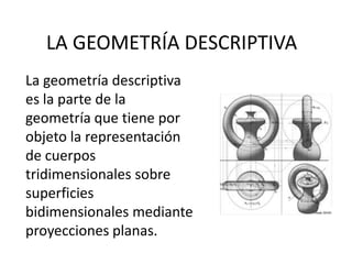 LA GEOMETRÍA DESCRIPTIVA
La geometría descriptiva
es la parte de la
geometría que tiene por
objeto la representación
de cuerpos
tridimensionales sobre
superficies
bidimensionales mediante
proyecciones planas.
 
