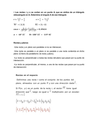 • Las rectas r y s se cortan en un punto A, que es vértice de un triángulo
obtusángulo en A. Determina el ángulo A de ese triángulo
𝒓 ≡
𝒙 −𝟏
𝟐
=
𝜸
𝟑
𝒔 ≡
𝒙
𝟏
=
𝜸 − 𝟐
− 𝟐
𝑽𝒓⃗⃗⃗⃗⃗⃗ = ( 𝟐, 𝟑) 𝑽𝒔⃗⃗⃗⃗ = ( 𝟏,−𝟐)
𝐜𝐨𝐬 𝜶 =
| 𝟐 . 𝟏 − 𝟑 . (−𝟐) |
√ 𝟐 𝟐 + 𝟑 𝟐 . √ 𝟏 𝟐 + (−𝟐) 𝟐
= 𝟎, 𝟒𝟗𝟔𝟏𝟒
𝜶 = 𝟔𝟎° 𝟏𝟓´ A= 𝟏𝟖𝟎° 𝟏𝟓´ = 𝟏𝟏𝟗° 𝟒𝟓´
Rectas y planos
•Una recta y un plano son paralelas si no se intersecan.
•Una recta es paralela a un plano si es paralela a una recta contenida en dicho
plano (Criterio de paralelismo de recta y plano).
•La recta es perpendicular a todas las rectas del plano que pasan por su punto de
intersección.
•La recta es perpendicular, al menos, a una de las rectas que pasan por su punto
de intersección
Rectas en el espacio
Definimos una recta r como el conjunto de los puntos del
plano, alineados con un punto P y con una dirección dada .
Si P(x1, y1) es un punto de la recta r, el vector tiene igual
dirección que , luego es igual a multiplicado por un escalar:
 