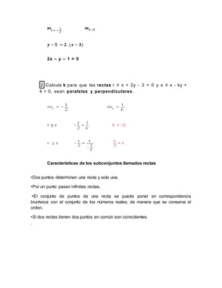 𝒎 𝒓 = −
𝟏
𝟐
𝒎 𝒔 =𝟐
𝒚 − 𝟓 = 𝟐 .(𝒙 − 𝟑)
2x – y – 1 = 0
2 Calcula k para que las rectas r ≡ x + 2y - 3 = 0 y s ≡ x - ky +
4 = 0, sean paralelas y perpendiculares .
Características de los subconjuntos llamados rectas
•Dos puntos determinan una recta y solo una.
•Por un punto pasan infinitas rectas.
•El conjunto de puntos de una recta se puede poner en correspondencia
biunívoca con el conjunto de los números reales, de manera que se conserva el
orden.
•Si dos rectas tienen dos puntos en común son coincidentes.
.
 