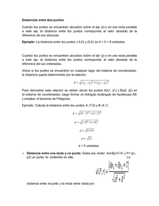 Distancias entre dos puntos
Cuando los puntos se encuentran ubicados sobre el eje (x) o en una recta paralela
a este eje, la distancia entre los puntos corresponde al valor absoluto de la
diferencia de sus abscisas.
Ejemplo: La distancia entre los puntos (-4,0) y (5,0) es 4 + 5 = 9 unidades.
Cuando los puntos se encuentran ubicados sobre el eje (y) o en una recta paralela
a este eje, la distancia entre los puntos corresponde al valor absoluto de la
diferencia de sus ordenadas.
Ahora si los puntos se encuentran en cualquier lugar del sistema de coordenadas,
la distancia queda determinada por la relación:
Para demostrar esta relación se deben ubicar los puntos A(x1, y1) y B(x2, y2) en
el sistema de coordenadas, luego formar un triángulo rectángulo de hipotenusa AB
y emplear el teorema de Pitágoras.
Ejemplo: Calcula la distancia entre los puntos A (7,5) y B (4,1)
d = 5 unidades
 Distancia entre una recta y un punto: Dada una rectar: Ax+By+C=0 y P= (p1,
p2) un punto no contenido en ella. La
distancia entre el punto y la recta viene dada por:
 