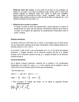 Distancia entre dos rectas: Si dos rectas en el plano no son paralelas, se
cortan en un punto y por tanto la distancia entre ambas será 0. Sólo tiene
sentido estudiar la distancia entre dos rectas si éstas son paralelas.
Sean r:Ax+By+C=0 y s:A'x+B'y+C'=0 dos rectas paralelas. Para hallar la
distancia entre ambas se toma un punto de una de ellas, por ejemplo de r, y se
calcula la distancia de ese punto a s.
 Distancia de un punto a un plano
Si desde un punto se traza una perpendicular y varias oblicuas a un plano, la
perpendicular es menor que las oblicuas. Llamaremos distancia de un punto a
un plano a la longitud del segmento de perpendicular comprendido entre el
punto y el plano.
Ángulos directores
Se llaman ÁNGULOS DIRECTORES de un vector, a los ángulos que el vector forma
con las direcciones positivas de los ejes coordenados. Estos ángulos deberán ser
tomados entre 0 y 𝜋 (0° 𝑦 180° ).
Si el vector V está en R3 y sus componentes son: (v1, v2, v3) tiene tres ángulos
directores: α (ángulo formado con la dirección positiva del eje x); β (ángulo
formado con la dirección positiva del eje y) γ (ángulo formado con la dirección
positiva del eje z).
Cosenos directores
Se le llaman cosenos directores, respecto de un sistema o de coordenadas
ortogonales con origen O y ejes x, y, z, a los cosenos de los ángulos a que el
mismo forma con el sentido positivo de los ejes coordenados.
• Sus fórmulas son:
𝐜𝐨𝐬 𝟐 𝜶 + 𝐜𝐨𝐬 𝟐 𝜷 + 𝐜𝐨𝐬 𝟐 𝜸 = 𝟏
𝐜𝐨𝐬 𝜷 =
𝑨𝜸
∕𝑨∕
𝐜𝐨𝐬 𝜸 =
𝑨𝒁
∕𝑨∕
𝐜𝐨𝐬 ∝ =
𝑨𝑿
∕𝑨∕
• Para encontrar el módulo del vector “A” se utiliza la siguiente fórmula:
 