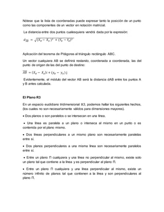 Nótese que la lista de coordenadas puede expresar tanto la posición de un punto
como las componentes de un vector en notación matricial.
La distancia entre dos puntos cualesquiera vendrá dada por la expresión:
𝑑 𝐴𝐵 = √(𝑋 𝐵 − 𝑋𝐴 )2 + (𝑌𝐵 − 𝑌𝐴)2
Aplicación del teorema de Pitágoras al triángulo rectángulo ABC.
Un vector cualquiera AB se definirá restando, coordenada a coordenada, las del
punto de origen de las del punto de destino:
𝐴𝐵 = ( 𝑋 𝐵 − 𝑋𝐴) 𝑖 + (𝑦 𝐵 − 𝑦 𝐴 ) j
Evidentemente, el módulo del vector AB será la distancia dAB entre los puntos A
y B antes calculada.
El Plano R3
En un espacio euclidiano tridimensional ℝ3, podemos hallar los siguientes hechos,
(los cuales no son necesariamente válidos para dimensiones mayores).
 Dos planos o son paralelos o se intersecan en una línea.
 Una línea es paralela a un plano o interseca al mismo en un punto o es
contenida por el plano mismo.
 Dos líneas perpendiculares a un mismo plano son necesariamente paralelas
entre sí.
 Dos planos perpendiculares a una misma línea son necesariamente paralelos
entre sí.
 Entre un plano Π cualquiera y una línea no perpendicular al mismo, existe solo
un plano tal que contiene a la línea y es perpendicular al plano Π.
 Entre un plano Π cualquiera y una línea perpendicular al mismo, existe un
número infinito de planos tal que contienen a la línea y son perpendiculares al
plano Π.
 