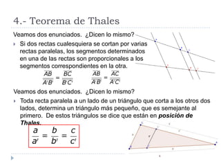 4.- Teorema de Thales
Veamos dos enunciados. ¿Dicen lo mismo?
 Si dos rectas cualesquiera se cortan por varias
  rectas paralelas, los segmentos determinados
  en una de las rectas son proporcionales a los
  segmentos correspondientes en la otra.



Veamos dos enunciados. ¿Dicen lo mismo?
 Toda recta paralela a un lado de un triángulo que corta a los otros dos
  lados, determina un triángulo más pequeño, que es semejante al
  primero. De estos triángulos se dice que están en posición de
  Thales.
 