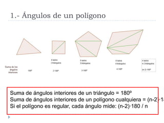 1.- Ángulos de un polígono




Suma de ángulos interiores de un triángulo = 180º
Suma de ángulos interiores de un polígono cualquiera = (n-2)·18
Si el polígono es regular, cada ángulo mide: (n-2)·180 / n
 