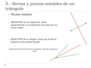 2.- Rectas y puntos notables de un
triángulo
    Rectas notables:

    MEDIATRIZ de un segmento: recta
     perpendicular a un segmento que pasa por su
     punto medio




    BISECTRIZ de un ángulo: recta que divide al
     ángulo en dos partes iguales


 Ambas las encontramos en los triángulos, además de algunas
                             otras
 