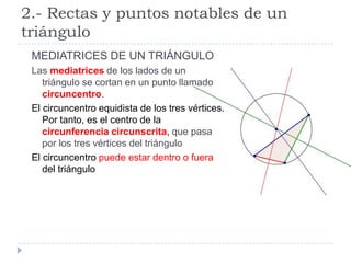 2.- Rectas y puntos notables de un
triángulo
 MEDIATRICES DE UN TRIÁNGULO
 Las mediatrices de los lados de un
    triángulo se cortan en un punto llamado
    circuncentro.
 El circuncentro equidista de los tres vértices.
    Por tanto, es el centro de la
    circunferencia circunscrita, que pasa
    por los tres vértices del triángulo
 El circuncentro puede estar dentro o fuera
    del triángulo
 