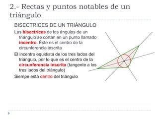 2.- Rectas y puntos notables de un
triángulo
 BISECTRICES DE UN TRIÁNGULO
 Las bisectrices de los ángulos de un
    triángulo se cortan en un punto llamado
    incentro. Éste es el centro de la
    circunferencia inscrita
 El incentro equidista de los tres lados del
    triángulo, por lo que es el centro de la
    circunferencia inscrita (tangente a los
    tres lados del triángulo)
 Siempe está dentro del triángulo
 