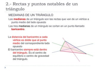 2.- Rectas y puntos notables de un
triángulo
 MEDIANAS DE UN TRIÁNGULO
 Las medianas de un triángulo son las rectas que van de un vértice a
   punto medio del lado opuesto
 Las tres medianas de un triángulo se cortan en un punto llamado
   baricentro.

 La distancia del baricentro a cada
     vértice es doble que al punto
     medio del correspondiente lado
     opuesto
 El baricentro siempre está dentro
     del triángulo. Es el centro de
     equilibrio o centro de gravedad
     del triángulo.
 