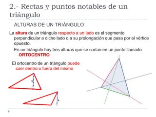 2.- Rectas y puntos notables de un
triángulo
  ALTURAS DE UN TRIÁNGULO
La altura de un triángulo respecto a un lado es el segmento
  perpendicular a dicho lado o a su prolongación que pasa por el vértice
  opuesto.
  En un triángulo hay tres alturas que se cortan en un punto llamado
     ORTOCENTRO
 El ortocentro de un triángulo puede
   caer dentro o fuera del mismo
 