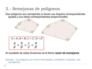 3.- Semejanza de polígonos
Dos polígonos son semejantes si tienen sus ángulos correspondientes
  iguales y sus lados correspondientes proporcionales




Al resultado de estas divisiones se le llama razón de semejanza

Ejemplo: Un polígono y el mismo fotocopiado y ampliado o reducido, son
   semejantes.
 