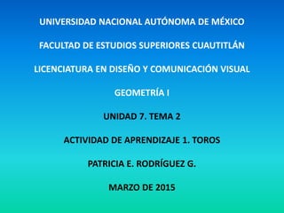 UNIVERSIDAD NACIONAL AUTÓNOMA DE MÉXICO
FACULTAD DE ESTUDIOS SUPERIORES CUAUTITLÁN
LICENCIATURA EN DISEÑO Y COMUNICACIÓN VISUAL
GEOMETRÍA I
UNIDAD 7. TEMA 2
ACTIVIDAD DE APRENDIZAJE 1. TOROS
PATRICIA E. RODRÍGUEZ G.
MARZO DE 2015
 
