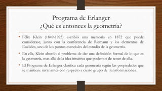 Programa de Erlanger
¿Qué es entonces la geometría?
• Félix Klein (1849-1925) escribió una memoria en 1872 que puede
considerase, junto con la conferencia de Riemann y los elementos de
Euclides, uno de los puntos esenciales del estudio de la geometría.
• En ella, Klein abordo el problema de dar una definición formal de lo que es
la geometría, mas allá de la idea intuitiva que podemos de tener de ella.
• El Programa de Erlanger clasifica cada geometría según las propiedades que
se mantiene invariantes con respecto a cierto grupo de transformaciones.
 