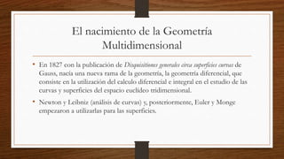 El nacimiento de la Geometría
Multidimensional
• En 1827 con la publicación de Disquisitiones generales circa superficies curvas de
Gauss, nacía una nueva rama de la geometría, la geometría diferencial, que
consiste en la utilización del calculo diferencial e integral en el estudio de las
curvas y superficies del espacio euclídeo tridimensional.
• Newton y Leibniz (análisis de curvas) y, posteriormente, Euler y Monge
empezaron a utilizarlas para las superficies.
 