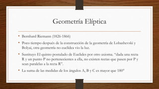 Geometría Elíptica
• Bernhard Riemann (1826-1866)
• Poco tiempo después de la construcción de la geometría de Lobashevski y
Bolyai, otra geometría no euclídea vio la luz.
• Sustituyo El quinto postulado de Euclides por otro axioma. “dada una recta
R y un punto P no pertenecientes a ella, no existen rectas que pasen por P y
sean paralelas a la recta R”.
• La suma de las medidas de los ángulos A, B y C es mayor que 180°
 