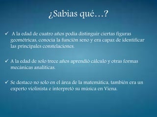 ¿Sabias qué…?
 A la edad de cuatro años podía distinguir ciertas figuras
geométricas, conocía la función seno y era capaz de identificar
las principales constelaciones.
 A la edad de solo trece años aprendió cálculo y otras formas
mecánicas analíticas.
 Se destaco no solo en el área de la matemática, también era un
experto violinista e interpretó su música en Viena.
 