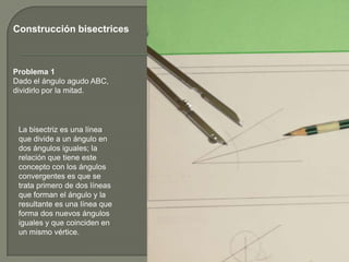 Construcción bisectrices

Problema 1
Dado el ángulo agudo ABC,
dividirlo por la mitad.

La bisectriz es una línea
que divide a un ángulo en
dos ángulos iguales; la
relación que tiene este
concepto con los ángulos
convergentes es que se
trata primero de dos líneas
que forman el ángulo y la
resultante es una línea que
forma dos nuevos ángulos
iguales y que coinciden en
un mismo vértice.

 