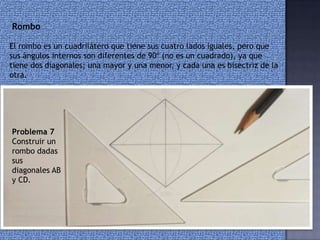 Rombo
El rombo es un cuadrilátero que tiene sus cuatro lados iguales, pero que
sus ángulos internos son diferentes de 90º (no es un cuadrado), ya que
tiene dos diagonales; una mayor y una menor, y cada una es bisectriz de la
otra.
Problema 7
Construir un
rombo dadas
sus
diagonales AB
y CD.
 