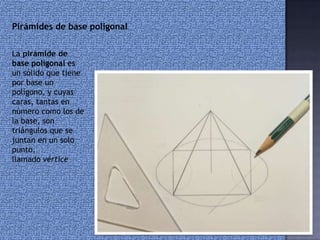 La pirámide de
base poligonal es
un sólido que tiene
por base un
polígono, y cuyas
caras, tantas en
número como los de
la base, son
triángulos que se
juntan en un solo
punto,
llamado vértice
Pirámides de base poligonal
 
