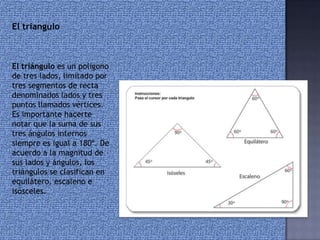 El triángulo es un polígono
de tres lados, limitado por
tres segmentos de recta
denominados lados y tres
puntos llamados vértices.
Es importante hacerte
notar que la suma de sus
tres ángulos internos
siempre es igual a 180º. De
acuerdo a la magnitud de
sus lados y ángulos, los
triángulos se clasifican en
equilátero, escaleno e
isósceles.
El triangulo
 