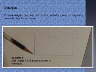 Problema 6
Dada la base X y la altura Y, trazar un
rectángulo.
Rectángulo
En el rectángulo, que tiene cuatro lados, los lados opuestos son iguales y
sus cuatro ángulos son rectos.
 