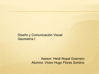 Diseño y Comunicación Visual
Geometría I
Asesor: Heidi Nopal Guerrero
Alumno: Víctor Hugo Flores Soriano
 
