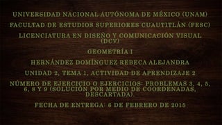 UNIVERSIDAD NACIONAL AUTÓNOMA DE MÉXICO (UNAM)
FACULTAD DE ESTUDIOS SUPERIORES CUAUTITLÁN (FESC)
LICENCIATURA EN DISEÑO Y COMUNICACIÓN VISUAL
(DCV)
GEOMETRÍA I
HERNÁNDEZ DOMÍNGUEZ REBECA ALEJANDRA
UNIDAD 2, TEMA 1, ACTIVIDAD DE APRENDIZAJE 2
NÚMERO DE EJERCICIO O EJERCICIOS: PROBLEMAS 3, 4, 5,
6, 8 Y 9 (SOLUCIÓN POR MEDIO DE COORDENADAS,
DESCARTADA).
FECHA DE ENTREGA: 6 DE FEBRERO DE 2015
 