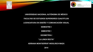 UNIVERSIDAD NACIONAL AUTÓNOMA DE MÉXICO
FACULTAD DE ESTUDIOS SUPERIORES CUAUTITLÁN
LICENCIATURA EN DISEÑO Y COMUNICACIÓN VISUAL
SEMESTRE I
BIMESTRE I
GEOMETRÍA I
“LA LINEA RECTA”
ADRIANA MONTSERRAT WOOLRICH MAZA
2014

 