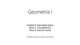 Geometría I
Unidad III. Geometría plana
Tema 3. Circunferencia
Tema 4. Sección aurea
Chávez Ibarra Karla Ximena
 
