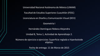 Universidad Nacional Autónoma de México (UNAM)
Facultad de Estudios Superiores Cuautitlán (FESC)
Licenciatura en Diseño y Comunicación Visual (DCV)
Geometría I
Hernández Domínguez Rebeca Alejandra
Unidad 8, Tema 1, Actividad de Aprendizaje 2.
Número de ejercicio o ejercicios: Superficie reglada e hiperboloide
elíptico.
Fecha de entrega: 11 de Marzo de 2015
 