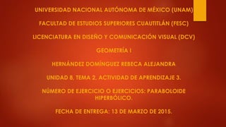 UNIVERSIDAD NACIONAL AUTÓNOMA DE MÉXICO (UNAM)
FACULTAD DE ESTUDIOS SUPERIORES CUAUTITLÁN (FESC)
LICENCIATURA EN DISEÑO Y COMUNICACIÓN VISUAL (DCV)
GEOMETRÍA I
HERNÁNDEZ DOMÍNGUEZ REBECA ALEJANDRA
UNIDAD 8, TEMA 2, ACTIVIDAD DE APRENDIZAJE 3.
NÚMERO DE EJERCICIO O EJERCICIOS: PARABOLOIDE
HIPERBÓLICO.
FECHA DE ENTREGA: 13 DE MARZO DE 2015.
 