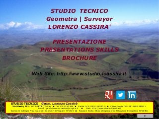 STUDIO TECNICO
                                  Geometra | Surveyor
                                  LORENZO CASSIRA'

                                PRESENTAZIONE
                             PRESENTATIONS SKILLS
                                  BROCHURE

                    Web Site: http://www.studio-lcassira.it




STUDIO TECNICO               Geom. Lorenzo Cassirà
 Via Libertà, 152 - 91010 VITA (TP) Italy    Tel. 335.53.82.854    Partita I.V.A. 020 01 89 081 9    Codice Fiscale CSS LNZ 68L25 M081 Y
                            E-mail: geom.lorenzo.cassira@virgilio.it  Web: http://www.studio-lcassira.it
Iscrizione Collegio Provinciale dei Geometri di Trapani N°1515  Regione Sicilia: Elenco Regionale Certificazione Energetica N°10451
 