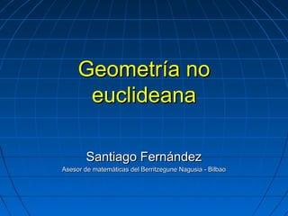 Geometría noGeometría no
euclideanaeuclideana
Santiago FernándezSantiago Fernández
Asesor de matemáticas del Berritzegune Nagusia - BilbaoAsesor de matemáticas del Berritzegune Nagusia - Bilbao
 
