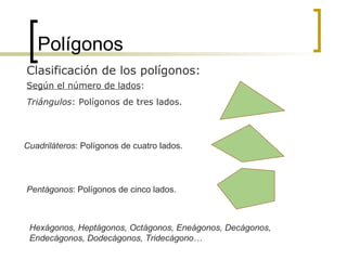 Polígonos Clasificación de los polígonos: Triángulos : Polígonos de tres lados. Hexágonos, Heptágonos, Octágonos, Eneágonos, Decágonos, Endecágonos, Dodecágonos, Tridecágono…  Pentágonos : Polígonos de cinco lados. Cuadriláteros : Polígonos de cuatro lados. Según el número de lados : 