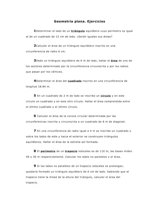 Geometría plana. Ejercicios


     1 Determinar    el lado de un triángulo equilátero cuyo perímetro es igual

al de un cuadrado de 12 cm de lado. ¿Serán iguales sus áreas?


     2 Calcular   el área de un triángulo equilátero inscrito en una

circunferencia de radio 6 cm.


     3 Dado   un triángulo equilátero de 6 m de lado, hallar el área de uno de

los sectores determinado por la circunferencia circunscrita y por los radios

que pasan por los vértices.


     4 Determinar    el área del cuadrado inscrito en una circunferencia de

longitud 18.84 m.


     5   En un cuadrado de 2 m de lado se inscribe un círculo y en este

círculo un cuadrado y en este otro círculo. Hallar el área comprendida entre

el último cuadrado y el último círculo.


     6   Calcular el área de la corona circular determinada por las

circunferencias inscrita y circunscrita a un cuadrado de 8 m de diagonal.


     7   En una circunferencia de radio igual a 4 m se inscribe un cuadrado y

sobre los lados de este y hacia el exterior se construyen triángulos

equiláteros. Hallar el área de la estrella así formada.


     8   El perímetro de un trapecio isósceles es de 110 m, las bases miden

40 y 30 m respectivamente. Calcular los lados no paralelos y el área.


     9   Si los lados no paralelos de un trapecio isósceles se prolongan,

quedaría formado un triángulo equilátero de 6 cm de lado. Sabiendo que el

trapecio tiene la mitad de la altura del triángulo, calcular el área del

trapecio.
 
