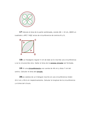 17   Calcula el área de la parte sombreada, siendo AB = 10 cm, ABCD un

cuadrado y APC Y AQC arcos de circunferencia de centros B y D.




      18 A   un hexágono regular 4 cm de lado se le inscribe una circunferencia

y se le circunscribe otra. Hallar el área de la corona circular así formada.


      19   En una circunferencia una cuerda de 48 cm y dista 7 cm del

centro. Calcular el área del círculo .


      20 Los   catetos de un triángulo inscrito en una circunferencia miden

22.2 cm y 29.6 cm respectivamente. Calcular la longitud de la circunferencia

y el área del círculo.
 