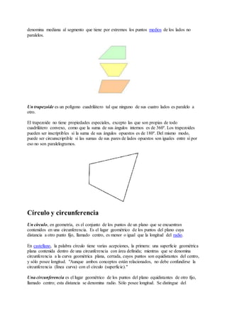 denomina mediana al segmento que tiene por extremos los puntos medios de los lados no 
paralelos. 
Un trapezoide es un polígono cuadrilátero tal que ninguno de sus cuatro lados es paralelo a 
otro. 
El trapezoide no tiene propiedades especiales, excepto las que son propias de todo 
cuadrilátero convexo, como que la suma de sus ángulos internos es de 360º. Los trapezoides 
pueden ser inscriptibles si la suma de sus ángulos opuestos es de 180º. Del mismo modo, 
puede ser circunscriptible si las sumas de sus pares de lados opuestos son iguales entre sí por 
eso no son paralelogramos. 
Círculo y circunferencia 
Un círculo, en geometría, es el conjunto de los puntos de un plano que se encuentran 
contenidos en una circunferencia. Es el lugar geométrico de los puntos del plano cuya 
distancia a otro punto fijo, llamado centro, es menor o igual que la longitud del radio. 
En castellano, la palabra círculo tiene varias acepciones, la primera: una superficie geométrica 
plana contenida dentro de una circunferencia con área definida; mientras que se denomina 
circunferencia a la curva geométrica plana, cerrada, cuyos puntos son equidistantes del centro, 
y sólo posee longitud. "Aunque ambos conceptos están relacionados, no debe confundirse la 
circunferencia (línea curva) con el círculo (superficie)." 
Una circunferencia es el lugar geométrico de los puntos del plano equidistantes de otro fijo, 
llamado centro; esta distancia se denomina radio. Sólo posee longitud. Se distingue del 
 