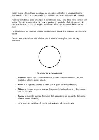 círculo en que este es el lugar geométrico de los puntos contenidos en una circunferencia 
determinada, es decir, la circunferencia es el perímetro del círculo cuya superficie contiene. 
Puede ser considerada como una elipse de excentricidad nula, o una elipse cuyos semiejes son 
iguales. También se puede describir como la sección, perpendicular al eje, de una superficie 
cónica o cilíndrica, o como un polígono de infinitos lados, cuya apotema coincide con su 
radio. 
La circunferencia de centro en el origen de coordenadas y radio 1 se denomina circunferencia 
unidad. 
Es una curva bidimensional con infinitos ejes de simetría y sus aplicaciones son muy 
numerosas. 
Elementos de la circunferencia 
 Centro del círculo, que se corresponde con el centro de la circunferencia, del cual 
equidistan todos los puntos de esta. 
 Radio, es el segmento que une el centro con un punto de la circunferencia; 
 Diámetro, el mayor segmento que une dos puntos de la circunferencia y, lógicamente, 
pasa por el centro; 
 Cuerda, el segmento que une dos puntos de la circunferencia; las cuerdas de longitud 
máxima son los diámetros; 
 Arco, segmento curvilíneo de puntos pertenecientes a la circunferencia. 
 
