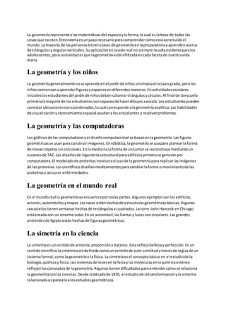 La geometría representa a las matemáticas del espacio y la forma, lo cual es la base de todas las 
cosas que existen. Entenderla es un paso necesario para comprender cómo está construido el 
mundo. La mayoría de las personas tienen clases de geometría en la preparatoria y aprenden acerca 
de triángulos y ángulos verticales. Su aplicación en la vida real no siempre resulta evidente para los 
adolescentes, pero la realidad es que la geometría está infiltrada en cada faceta de nuestra vida 
diaria. 
La geometría y los niños 
La geometría generalmente no se aprende en el jardín de niños sino hasta el octavo grado, pero los 
niños comienzan a aprender figuras y espacios en diferentes maneras. En actividades escolares 
iniciales los estudiantes del jardín de niños deben colorear triángulos y círculos. Al final de la escuela 
primaria la mayoría de los estudiantes son capaces de hacer dibujos a escala. Los estudiantes pueden 
conectar ubicaciones con coordenadas, lo cual corresponde a la geometría analítica. Las habilidades 
de visualización y razonamiento espacial ayudan a los estudiantes a resolver problemas. 
La geometría y las computadoras 
Los gráficos de las computadoras y el diseño computacional se basan en la geometría. Las figuras 
geométricas se usan para construir imágenes. En robótica, la geometría se usa para planear la forma 
de mover objetos sin colisiones. En la medicina la forma de un tumor se reconstruye mediante un 
escaneo de TAC. Los diseños de ingeniería estructural para edificios primero se generan por 
computadora. El modelado de proteínas involucra el uso de la geometría para replicar las imágenes 
de las proteínas. Los científicos diseñan medicamentos para cambiar la forma o movimiento de las 
proteínas y así curar enfermedades. 
La geometría en el mundo real 
En el mundo real la geometría se encuentra por todas partes. Algunos ejemplos son los edificios, 
aviones, automóviles y mapas. Las casas están hechas de estructuras geométricas básicas. Algunos 
rascacielos tienen ventanas hechas de rectángulos y cuadrados. La torre John Hancock en Chicago 
está creada con un enorme cubo. En un automóvil, las llantas y luces son circulares. Las grandes 
pirámides de Egipto están hechas de figuras geométricas. 
La simetría en la ciencia 
La simetría es un sentido de armonía, proporción y balance. Esta refleja belleza y perfección. En un 
sentido científico la simetría está definida como un sentido de auto-similitud a través de reglas de un 
sistema formal, como la geometría o la física. La simetría es el concepto básico en el estudio de la 
biología, química y física. Los sistemas de leyes en la física y las moléculas en la química estéreo 
reflejan los conceptos de la geometría. Algunos tienen dificultadas para entender cómo se relaciona 
la geometría con las ciencias. Desde la década de 1870, el estudio de la transformación y la simetría 
relacionada es paralelo a los estudios geométricos. 
 