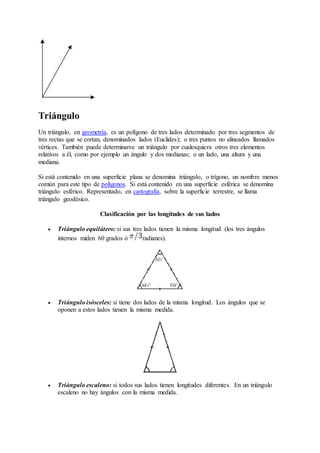 Triángulo 
Un triángulo, en geometría, es un polígono de tres lados determinado por tres segmentos de 
tres rectas que se cortan, denominados lados (Euclides); o tres puntos no alineados llamados 
vértices. También puede determinarse un triángulo por cualesquiera otros tres elementos 
relativos a él, como por ejemplo un ángulo y dos medianas; o un lado, una altura y una 
mediana. 
Si está contenido en una superficie plana se denomina triángulo, o trígono, un nombre menos 
común para este tipo de polígonos. Si está contenido en una superficie esférica se denomina 
triángulo esférico. Representado, en cartografía, sobre la superficie terrestre, se llama 
triángulo geodésico. 
Clasificación por las longitudes de sus lados 
 Triángulo equilátero: si sus tres lados tienen la misma longitud (los tres ángulos 
internos miden 60 grados ó radianes). 
 Triángulo isósceles: si tiene dos lados de la misma longitud. Los ángulos que se 
oponen a estos lados tienen la misma medida. 
 Triángulo escaleno: si todos sus lados tienen longitudes diferentes. En un triángulo 
escaleno no hay ángulos con la misma medida. 
 