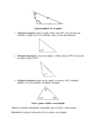 Según la amplitud de sus angulos 
 Triángulo rectángulo: si tiene un ángulo interior recto (90°). A los dos lados que 
conforman el ángulo recto se les denomina catetos y al otro lado hipotenusa. 
 Triángulo obtusángulo: si uno de sus ángulos es obtuso (mayor de 90°); los otros dos 
son agudos (menor de 90°). 
 Triángulo acutángulo: cuando sus tres ángulos son menores a 90°; el triángulo 
equilátero es un caso particular de triángulo acutángulo. 
Líneas y puntos notables en un triangulo 
Altura es el segmento perpendicular comprendido entre un vértice y el lado opuesto. 
Ortocentro es el punto de intersección de las tres alturas de un triángulo. 
 