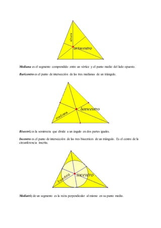 Mediana es el segmento comprendido entre un vértice y el punto medio del lado opuesto. 
Baricentro es el punto de intersección de las tres medianas de un triángulo. 
Bisectriz es la semirrecta que divide a un ángulo en dos partes iguales. 
Incentro es el punto de intersección de las tres bisectrices de un triángulo. Es el centro de la 
circunferencia inscrita. 
Mediatriz de un segmento es la recta perpendicular al mismo en su punto medio. 
 