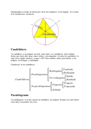 Circuncentro es el punto de intersección de las tres mediatrices de un triángulo. Es el centro 
de la circunferencia circunscrita. 
Cuadrilátero 
Un cuadrilátero es un polígono que tiene cuatro lados. Los cuadriláteros tienen distintas 
formas pero todos ellos tienen cuatro vértices y dos diagonales. En todos los cuadriláteros la 
suma de los ángulos interiores es igual a 360º. Otros nombres usados para referirse a este 
polígono son tetrágono y cuadrángulo. 
Clasificación de los cuadriláteros 
Paralelogramo 
Un paralelogramo es un tipo especial de cuadrilátero (un polígono formado por cuatro lados) 
cuyos lados son paralelos dos a dos. 
 