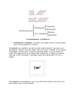 Los paralelogramos se clasifican en: 
 Paralelogramos rectángulos, son aquellos cuyos ángulos internos son todos ángulos 
rectos. En esta clasificación se incluyen 
Un cuadrado es un cuadrilátero que tiene sus lados opuestos paralelos y, por tanto, es un 
paralelogramo. Dado que sus cuatro ángulos internos son rectos, es también un caso especial 
de rectángulo. De modo similar, al tener los cuatro lados iguales, es un caso especial de 
rombo. Cada ángulo interno de un cuadrado mide 90 grados ó p / 2 radianes, y la suma de 
todos ellos es 360º ó 2p radianes. Cada ángulo externo del cuadrado mide 270º ó 3p / 2 
radianes. 
Un rectángulo es un paralelogramo cuyos cuatro lados forman ángulos rectos entre sí. Los 
lados opuestos tienen la misma longitud. 
 