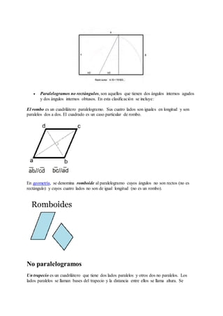  Paralelogramos no rectángulos, son aquellos que tienen dos ángulos internos agudos 
y dos ángulos internos obtusos. En esta clasificación se incluye: 
El rombo es un cuadrilátero paralelogramo. Sus cuatro lados son iguales en longitud y son 
paralelos dos a dos. El cuadrado es un caso particular de rombo. 
En geometría, se denomina romboide al paralelogramo cuyos ángulos no son rectos (no es 
rectángulo) y cuyos cuatro lados no son de igual longitud (no es un rombo). 
No paralelogramos 
Un trapecio es un cuadrilátero que tiene dos lados paralelos y otros dos no paralelos. Los 
lados paralelos se llaman bases del trapecio y la distancia entre ellos se llama altura. Se 
 